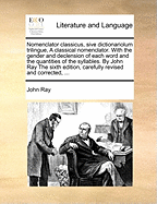 Nomenclator Classicus, Sive Dictionariolum Trilingue, a Classical Nomenclator. with the Gender and Declension of Each Word and the Quantities of the Syllables. by John Ray the Sixth Edition, Carefully Revised and Corrected, ...