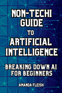 Non-Techi Guide to Artificial Intelligence: Breaking Down AI for Beginners: Tools and Apps to Be More Productive, Creative and Organized. Enhance Daily Life. No Tech Skills Needed