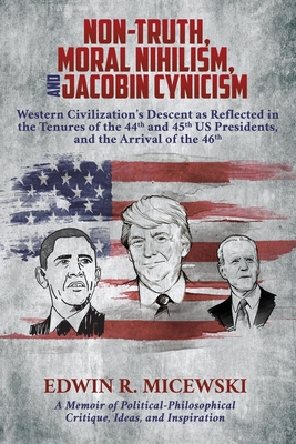 NON-TRUTH, MORAL NIHILISM, and JACOBIN CYNICISM: Western Civilization's Descent as Reflected in the Tenures of the 44th and 45th US Presidents, and the Arrival of the 46th - Micewski, Edwin R