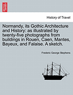 Normandy, Its Gothic Architecture and History: As Illustrated by Twenty-Five Photographs from Buildings in Rouen, Caen, Mantes, Bayeaux, and Falaise: A Sketch