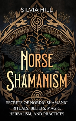 Norse Shamanism: Secrets of Nordic Shamanic Rituals, Beliefs, Magic, Herbalism, and Practices - Hill, Silvia