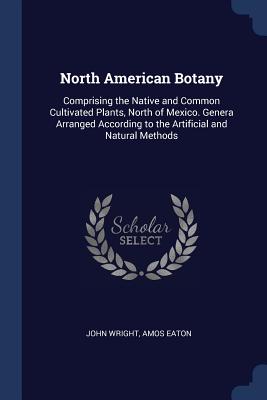 North American Botany: Comprising the Native and Common Cultivated Plants, North of Mexico. Genera Arranged According to the Artificial and Natural Methods - Wright, John, Ndh, and Eaton, Amos