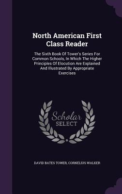 North American First Class Reader: The Sixth Book Of Tower's Series For Common Schools, In Which The Higher Principles Of Elocution Are Explained And Illustrated By Appropriate Exercises - Tower, David Bates, and Walker, Cornelius