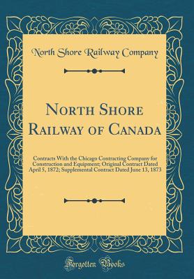 North Shore Railway of Canada: Contracts with the Chicago Contracting Company for Construction and Equipment; Original Contract Dated April 5, 1872; Supplemental Contract Dated June 13, 1873 (Classic Reprint) - Company, North Shore Railway