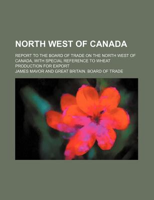 North West of Canada; Report to the Board of Trade on the North West of Canada, with Special Reference to Wheat Production for Export - Mavor, James