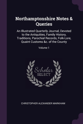 Northamptonshire Notes & Queries: An Illustrated Quarterly Journal, Devoted to the Antiquities, Family History, Traditions, Parochial Records, Folk-Lore, Quaint Customs &c. of the County; Volume 1 - Markham, Christopher Alexander