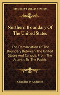 Northern Boundary of the United States: The Demarcation of the Boundary Between the United States and Canada, from the Atlantic to the Pacific