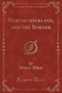 Northumberland, and the Border (Classic Reprint)