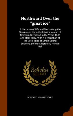 Northward Over the "great ice": A Narrative of Life and Work Along the Shores and Upon the Interior Ice-cap of Northern Greenland in the Years 1886 and 1891-1897, With A Description of the Little Tribe of Smith-Sound Eskimos, the Most Northerly Human Bei - Peary, Robert E 1856-1920