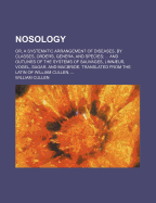 Nosology; Or, a Systematic Arrangement of Diseases, by Classes, Orders, Genera, and Species and Outlines of the Systems of Sauvages, Linnaeus, Vogel, Sagar, and MacBride. Translated from the Latin of William Cullen,