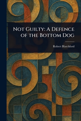 Not Guilty: A Defence of the Bottom Dog - Blatchford, Robert