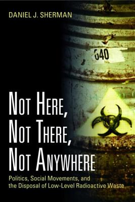 Not Here, Not There, Not Anywhere: Politics, Social Movements, and the Disposal of Low-Level Radioactive Waste - Sherman, Daniel J.