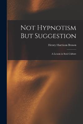 Not Hypnotism But Suggestion: A Lesson in Soul Culture - Brown, Henry Harrison