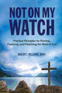 Not on My Watch: Practical Principles for Planting, Pastoring, and Preaching the Word of God