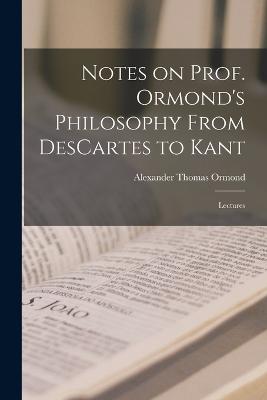 Notes on Prof. Ormond's Philosophy From DesCartes to Kant: Lectures - Ormond, Alexander Thomas