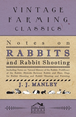 Notes On Rabbits And Rabbit Shooting: Including Notes On: Natural History Of The Rabbit, Prolificacy Of The Rabbit, Hybrids Between Rabbit And Hare, Dogs For Rabbit Shooting And Rabbit Shooting And Ferreting - Manley, J J