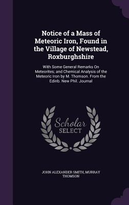 Notice of a Mass of Meteoric Iron, Found in the Village of Newstead, Roxburghshire: With Some General Remarks On Meteorites; and Chemical Analysis of the Meteoric Iron by M. Thomson. From the Edinb. New Phil. Journal - Smith, John Alexander, and Thomson, Murray