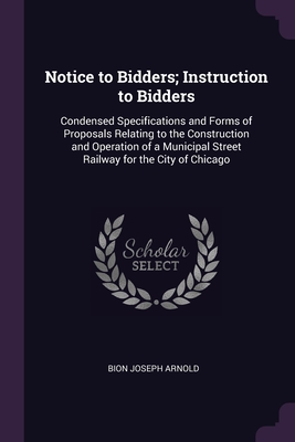 Notice to Bidders; Instruction to Bidders: Condensed Specifications and Forms of Proposals Relating to the Construction and Operation of a Municipal Street Railway for the City of Chicago - Arnold, Bion Joseph