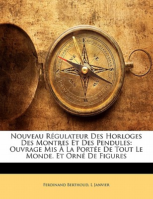 Nouveau Regulateur Des Horloges Des Montres Et Des Pendules: Ouvrage MIS a la Portee de Tout Le Monde. Et Orne de Figures - Berthoud, Ferdinand, and Janvier, L