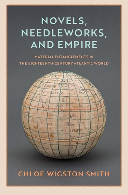 Novels, Needleworks, and Empire: Material Entanglements in the Eighteenth-Century Atlantic World - Smith, Chloe Wigston