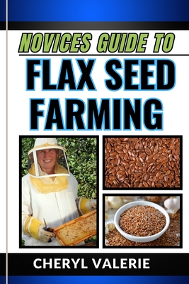 Novices Guide to Flax Seed Farming: From Ground To Golden Harvest, The Beginners Manual From Planting, Watering And Achieving Success In Flax Seed Farming - Valerie, Cheryl