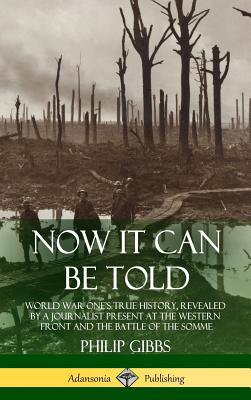 Now It Can Be Told: World War One's True History, Revealed by a Journalist Present at the Western Front and the Battle of the Somme (Hardcover) - Gibbs, Philip