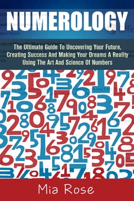 Numerology: The Ultimate Guide To Uncovering Your Future, Creating Success And Making Your Dreams A Reality Using The Art And Science Of Numbers - Rose, Mia, Dr.