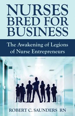 Nurses Bred for Business: The Awakening of Legions of Nurse Entrepreneurs - Saunders, Robert C