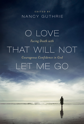 O Love That Will Not Let Me Go: Facing Death with Courageous Confidence in God - Guthrie, Nancy (Editor), and Piper, John, Dr. (Contributions by), and Alcorn, Randy (Contributions by)