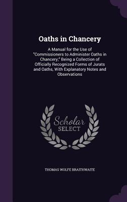 Oaths in Chancery: A Manual for the Use of "Commissioners to Administer Oaths in Chancery;" Being a Collection of Officially Recognized Forms of Jurats and Oaths, With Explanatory Notes and Observations - Braithwaite, Thomas Wolfe