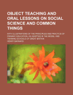 Object Teaching and Oral Lessons on Social Science and Common Things: With Illustrations of the Principles and Practice of Primary Education, as Adopted in the Model and Training Schools of Great Britain