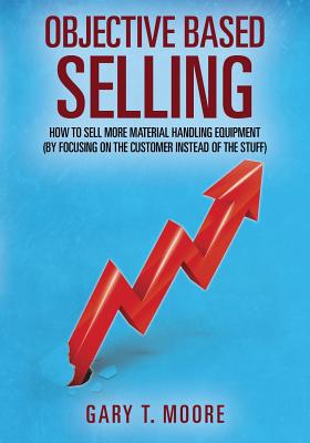 Objective Based Selling: How to sell more material handling equipment (by focusing on the customer instead of the stuff) - Moore, Gary T