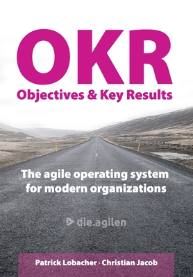 Objectives & Key Results (OKR): The agile operating system for modern organizations - Jacob, Christian, and Lobacher, Patrick