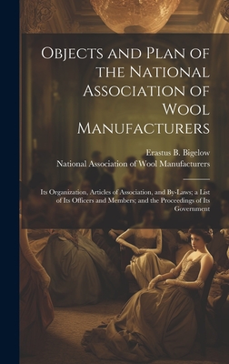 Objects and Plan of the National Association of Wool Manufacturers: Its Organization, Articles of Association, and By-laws; a List of Its Officers and Members; and the Proceedings of Its Government - National Association of Wool Manufact (Creator), and Bigelow, Erastus B (Erastus Brigham) (Creator)