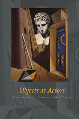 Objects as Actors: Props and the Poetics of Performance in Greek Tragedy - Mueller, Melissa