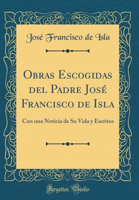 Obras Escogidas del Padre Jose Francisco de Isla: Con Una Noticia de Su Vida y Escritos (Classic Reprint) - Isla, Jose Francisco De