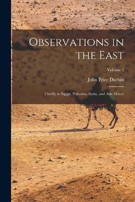 Observations in the East: Chiefly in Egypt, Palestine, Syria, and Asia Minor; Volume 1 - Durbin, John Price