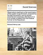 Observations Leading to a Fair Examination of the System of Government Proposed by the Late Convention; And to Several Essential and Necessary Alterations in It. in a Number of Letters from the Federal Farmer to the Republican