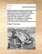 Observations, Occasioned by the Attempts Made in England to Effect the Abolition of the Slave Trade; Shewing, the Manner in Which Negroes are Treated in the ... West-Indies: And Also, Some Particular Remarks on a Letter