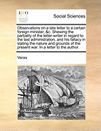 Observations on a Late Letter to a Certain Foreign Minister, &C: Shewing the Partiality of the Letter-Writer in Regard to the Last Administration, and His Fallacy in Stating the Nature and Grounds of the Present War. in a Letter to the Author