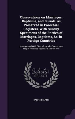 Observations on Marriages, Baptisms, and Burials, as Preserved in Parochial Registers. With Sundry Specimens of the Entries of Marriages, Baptisms, &c. in Foreign Countries: Interspersed With Divers Remarks Concerning Proper Methods Necessary to Preserve - Bigland, Ralph