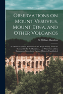 Observations on Mount Vesuvius, Mount Etna, and Other Volcanos: In a Series of Letters, Addressed to the Royal Society, From the Honourable Sir W. Hamilton ...: to Which are Added, Explanatory Notes by the Author, Hitherto Unpublished