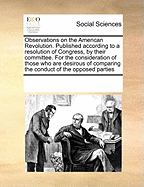 Observations on the American Revolution. Published According to a Resolution of Congress, by Their Committee. for the Consideration of Those Who Are Desirous of Comparing the Conduct of the Opposed Parties