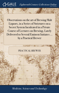 Observations on the art of Brewing Malt Liquors, in a Series of Strictures on a Secret System Inculcated in a Private Course of Lectures on Brewing, Lately Delivered to Several Eminent Initiates ... by a Practical Brewer