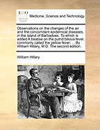 Observations on the changes of the air and the concomitant epidemical diseases, in the island of Barbadoes. To which is added A treatise on the putrid bilious fever, commonly called the yellow fever; ... By William Hillary, M.D. The second edition.