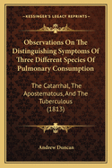 Observations on the Distinguishing Symptoms of Three Different Species of Pulmonary Consumption, the Catarrhal, the Apostematous, and the Tuberculous: With Some Remarks on the Remedies and Regimen Best Fitted for the Prevention, Removal, or Alleviation of
