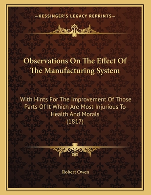 Observations On The Effect Of The Manufacturing System: With Hints For The Improvement Of Those Parts Of It Which Are Most Injurious To Health And Morals (1817) - Owen, Robert