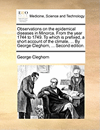 Observations on the Epidemical Diseases in Minorca. from the Year 1744 to 1749. to Which Is Prefixed, a Short Account of the Climate, ... by George Cleghorn, ... Second Edition