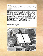 Observations on the History and Cure of the Asthma: in Which the Propriety of Using the Cold Bath in That Disorder Is Fully Considered