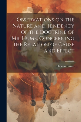 Observations on the Nature and Tendency of the Doctrine of Mr. Hume, Concerning the Relation of Cause and Effect - Brown, Thomas